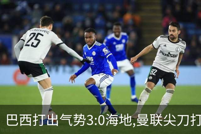 巴西打出气势3:0海地,曼联尖刀打出双响炮,三代传奇聚首观战！